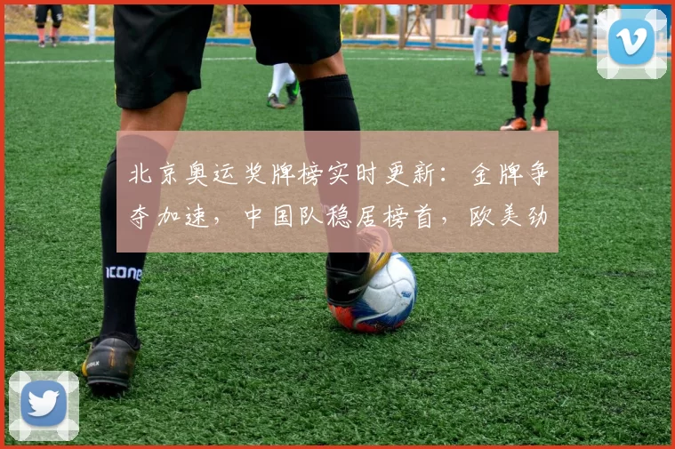 北京奥运奖牌榜实时更新：金牌争夺加速，中国队稳居榜首，欧美劲旅紧咬实力较量