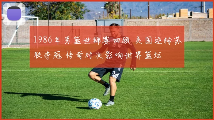1986年男篮世锦赛回顾 美国逆转苏联夺冠 传奇对决影响世界篮坛