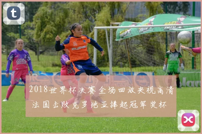 2018世界杯决赛全场回放央视高清 法国击败克罗地亚捧起冠军奖杯