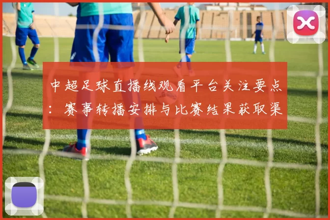 中超足球直播线观看平台关注要点:赛事转播安排与比赛结果获取渠道