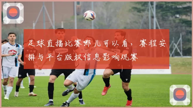 足球直播比赛哪儿可以看,赛程安排与平台版权信息影响观赛