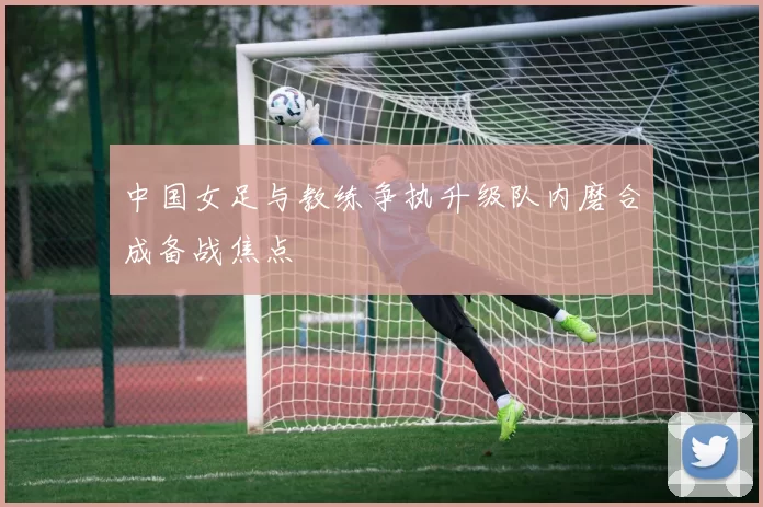 中国女足与教练争执升级队内磨合成备战焦点
