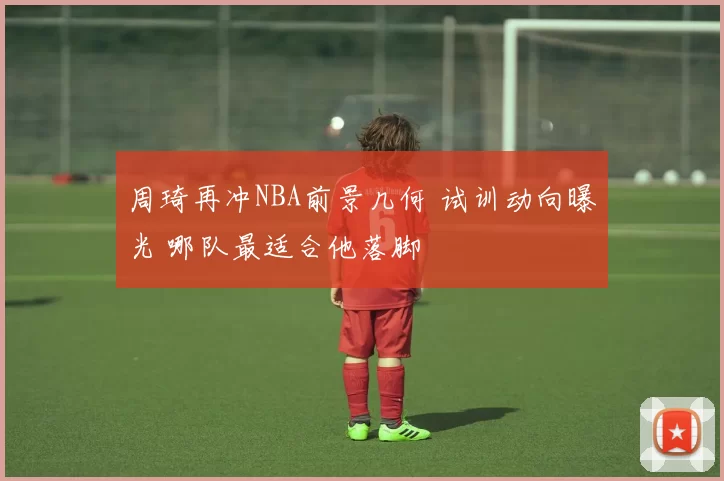 周琦再冲NBA前景几何 试训动向曝光 哪队最适合他落脚
