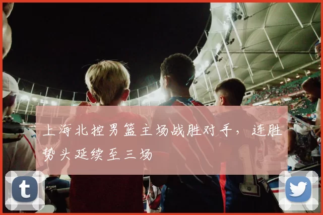 上海北控男篮主场战胜对手,连胜势头延续至三场