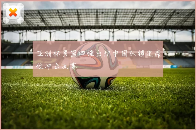 亚洲杯男篮四强出炉中国队锁定席位冲击决赛