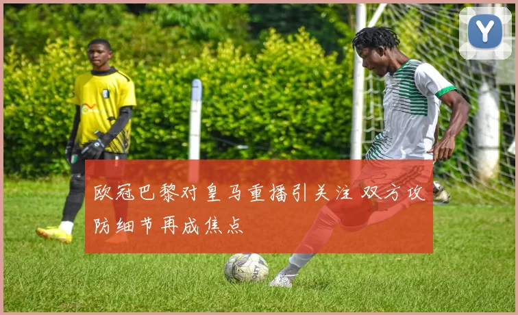 欧冠巴黎对皇马重播引关注 双方攻防细节再成焦点