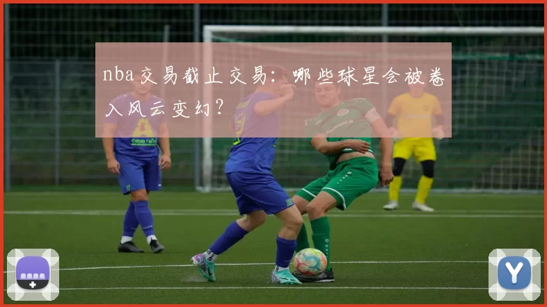 nba交易截止交易：哪些球星会被卷入风云变幻？