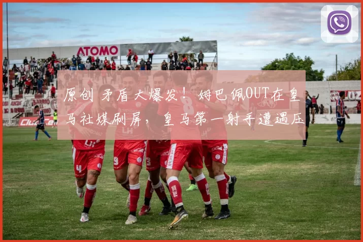 原创 矛盾大爆发！姆巴佩OUT在皇马社媒刷屏，皇马第一射手遭遇压力