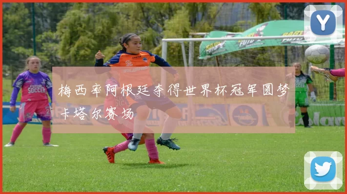 梅西率阿根廷夺得世界杯冠军圆梦卡塔尔赛场
