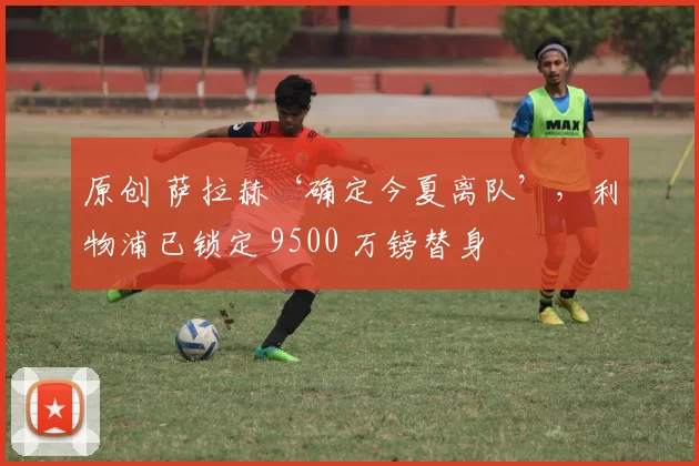 原创 萨拉赫‘确定今夏离队’,利物浦已锁定 9500 万镑替身