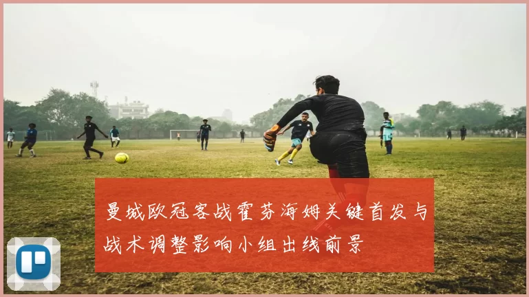 曼城欧冠客战霍芬海姆关键首发与战术调整影响小组出线前景