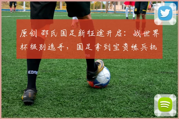 原创 邵氏国足新征途开启：战世界杯级别选手，国足拿到宝贵练兵机会