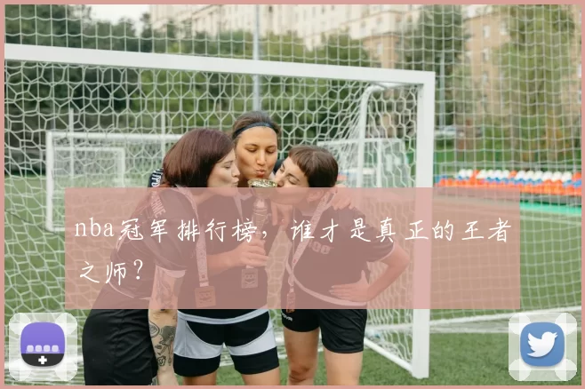 nba冠军排行榜，谁才是真正的王者之师？