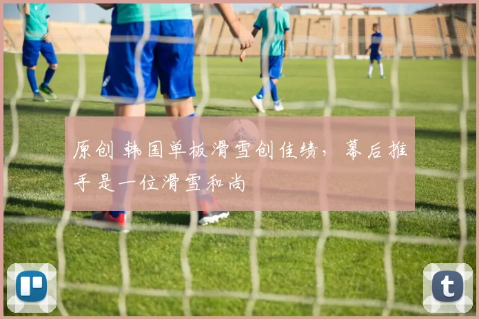 原创 韩国单板滑雪创佳绩,幕后推手是一位滑雪和尚