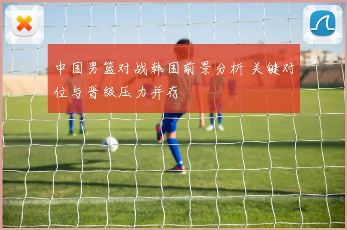 中国男篮对战韩国前景分析 关键对位与晋级压力并存