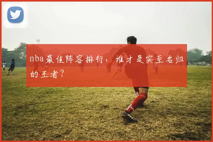 nba最佳阵容排行，谁才是实至名归的王者？