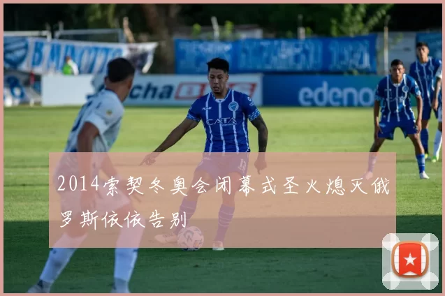 2014索契冬奥会闭幕式圣火熄灭俄罗斯依依告别