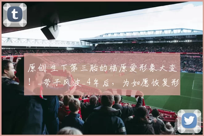 原创 生下第三胎的福原爱形象大变！_带子风波_4年后，为如愿恢复形象重新出发