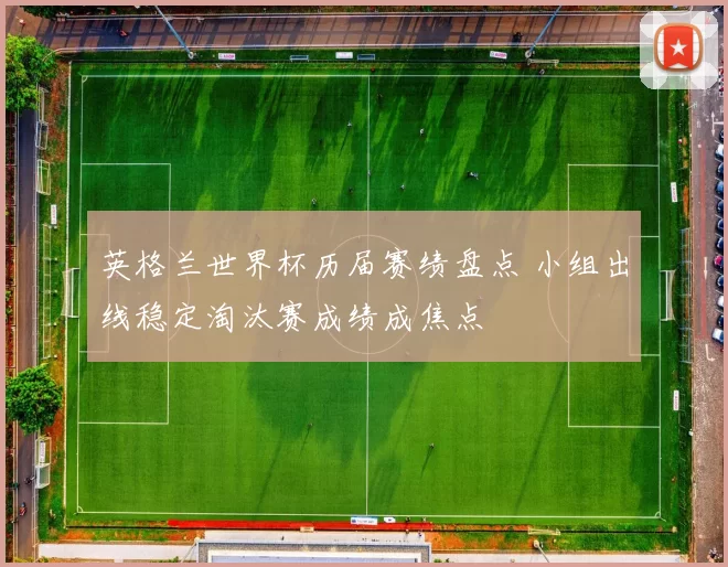 英格兰世界杯历届赛绩盘点 小组出线稳定淘汰赛成绩成焦点