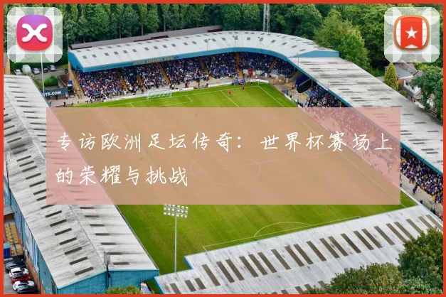 专访欧洲足坛传奇:世界杯赛场上的荣耀与挑战