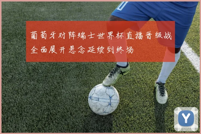 葡萄牙对阵瑞士世界杯直播晋级战全面展开悬念延续到终场