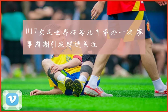U17女足世界杯每几年举办一次 赛事周期引发球迷关注