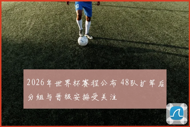 2026年世界杯赛程公布 48队扩军后分组与晋级安排受关注