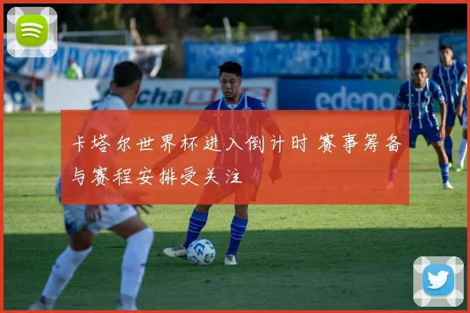 卡塔尔世界杯进入倒计时 赛事筹备与赛程安排受关注