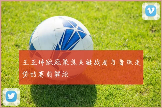 王正坤欧冠聚焦关键战局与晋级走势的赛前解读