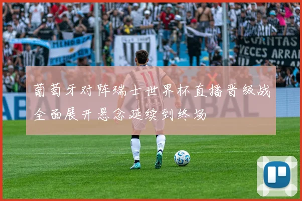 葡萄牙对阵瑞士世界杯直播晋级战全面展开悬念延续到终场