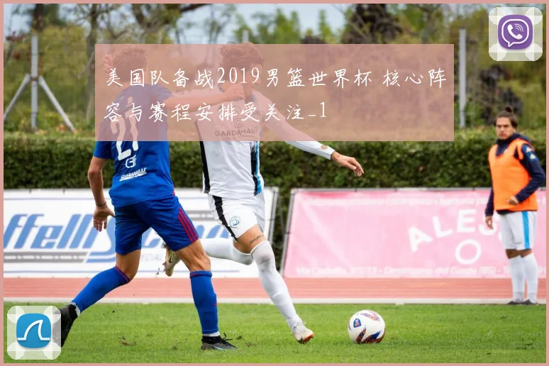 美国队备战2019男篮世界杯 核心阵容与赛程安排受关注_1