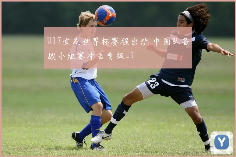 U17女足世界杯赛程出炉 中国队备战小组赛冲击晋级_1