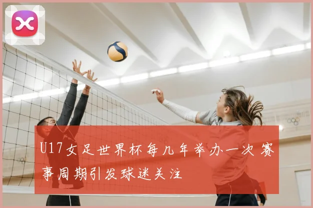 U17女足世界杯每几年举办一次 赛事周期引发球迷关注